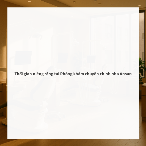 Thời gian niềng răng tại Phòng khám chuyên chỉnh nha Ansan